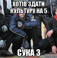 хотів здати культуру на 5 сука 3