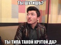 Ты шутишь? Ты типа такой крутой,да?