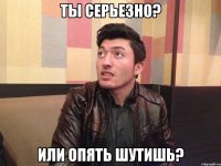 Ты серьезно? Или опять шутишь?