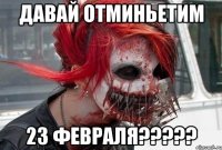 ДАВАЙ ОТМИНЬЕТИМ 23 ФЕВРАЛЯ?????