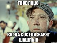 Твое лицо, когда соседи жарят шашлык