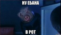 НУ ЕБАНА В РОТ