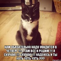  Нам обязательно надо увидится в четверг !!! А там всё и решим !!! я скучаю !!! скучаю !!! Надеюсь и ты хоть чуть чуть ???