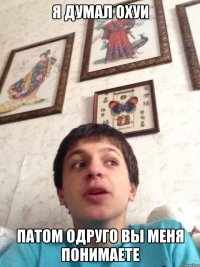 я думал охуи патом одруго вы меня понимаете