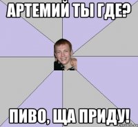 Артемий ты где? Пиво, ща приду!