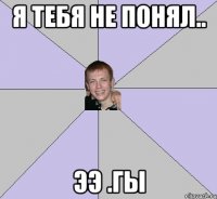 Я тебя не понял.. ЭЭ .гы