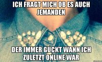 Ich fragt mich ob es auch jemanden Der immer guckt wann ich zuletzt online war