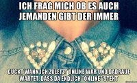 Ich frag mich ob es auch jemanden gibt der immer Guckt wann ich zuletzt online war und dadrauf wartet, dass da endlich "online" steht