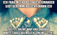 Ich frag mich ob es auch jemanden gibt der immer guckt wann ich Zuletzt online war und dadrauf wartet,dass da endlich "online" steht