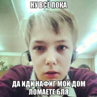 НУ ВСЁ ПОКА ДА ИДИ НАФИГ МОЙ ДОМ ЛОМАЕТЕ БЛЯ