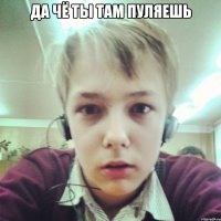 ДА ЧЁ ТЫ ТАМ ПУЛЯЕШЬ 