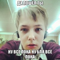ДА ПОШЁЛ ТЫ НУ ВСЁ ПОКА НУ БЛЯ ВСЁ ПОКА