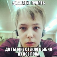 ДА ХВАТИТ ПУЛЯТЬ ДА ТЫ МНЕ СТЕКЛО ВЫБИЛ НУ ВСЁ ПОКА