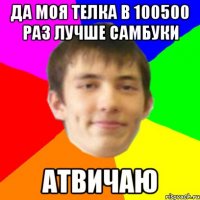 да моя телка в 100500 раз лучше самбуки атвичаю