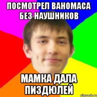 посмотрел ваномаса без наушников мамка дала пиздюлей