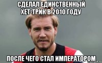 Сделал единственный хет-трик в 2010 году После чего стал императором