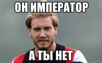 он император а ты нет