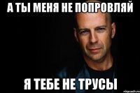 а ты меня не попровляй я тебе не трусы