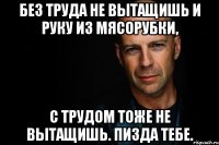 Без труда не вытащишь и руку из мясорубки, с трудом тоже не вытащишь. Пизда тебе.