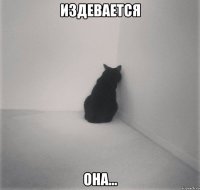 ИЗДЕВАЕТСЯ ОНА...