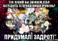 так. каким бы званием себя наградить за пройденный уровень? придумал! ЗАДРОТ!