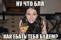 ну что бля, как ебать тебя будем?