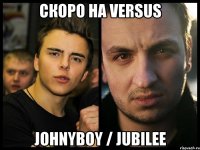 Скоро на versus Johnyboy / jubilee