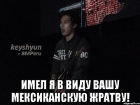  Имел я в виду вашу мексиканскую жратву!