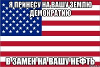 я принесу на вашу землю демократию в замен на вашу нефть