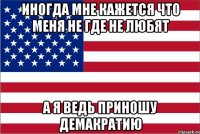 иногда мне кажется что меня не где не любят а я ведь приношу демакратию