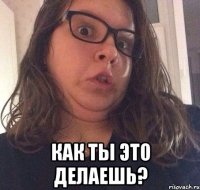  Как ты это делаешь?