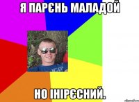 я парєнь маладой но інірєсний.