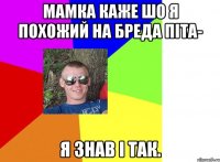 мамка каже шо я похожий на бреда піта- я знав і так.