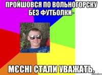 пройшовся по вольногорску без футболки- мєсні стали уважать.