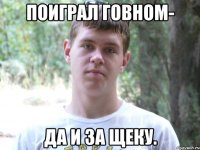 Поиграл говном- да и за щеку.