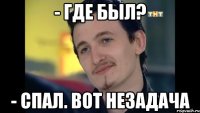 - где был? - спал. вот незадача