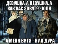 девушка, а девушка, а как вас зовут? - Юля - а меня Витя - ну и дура