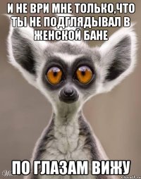 И не ври мне только,что ты не подглядывал в женской бане по глазам вижу