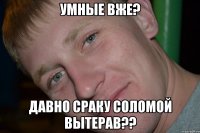 УМНЫЕ ВЖЕ? ДАВНО СРАКУ СОЛОМОЙ ВЫТЕРАВ??