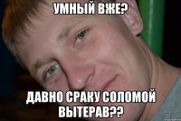 УМНЫЙ ВЖЕ? ДАВНО СРАКУ СОЛОМОЙ ВЫТЕРАВ??