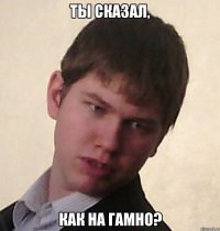 ты сказал, как на гамно?