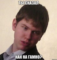 ты сказал как на гамно?
