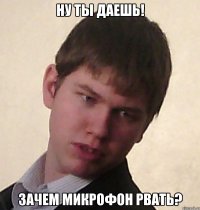 ну ты даешь! зачем микрофон рвать?