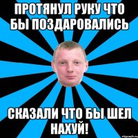 Протянул руку что бы поздаровались Сказали что бы шел нахуй!