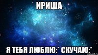 ириша я тебя люблю:* скучаю:*