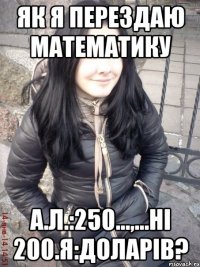 Як я перездаю математику А.Л.:250...,...ні 200.Я:Доларів?