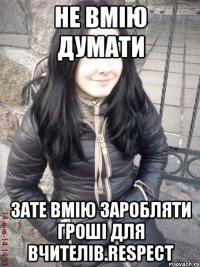 Не вмію думати Зате вмію заробляти гроші для вчителів.Respect