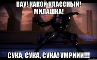 Вау! Какой классный! Милашка! Сука, сука, сука! Умриии!!!