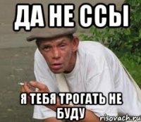Да не ссы Я тебя трогать не буду