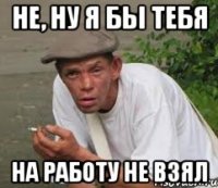 Не, ну я бы тебя На работу не взял